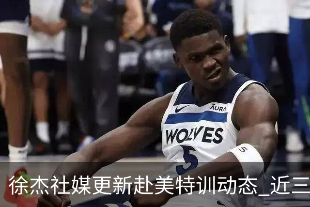 徐杰社媒更新赴美特训动态 近三次入选男篮集训均无缘正规大名单