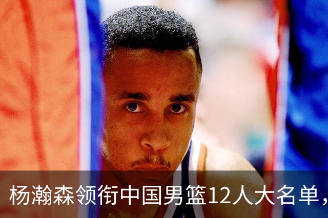 杨瀚森领衔中国男篮12人大名单，明日将在沈阳对阵日本男篮